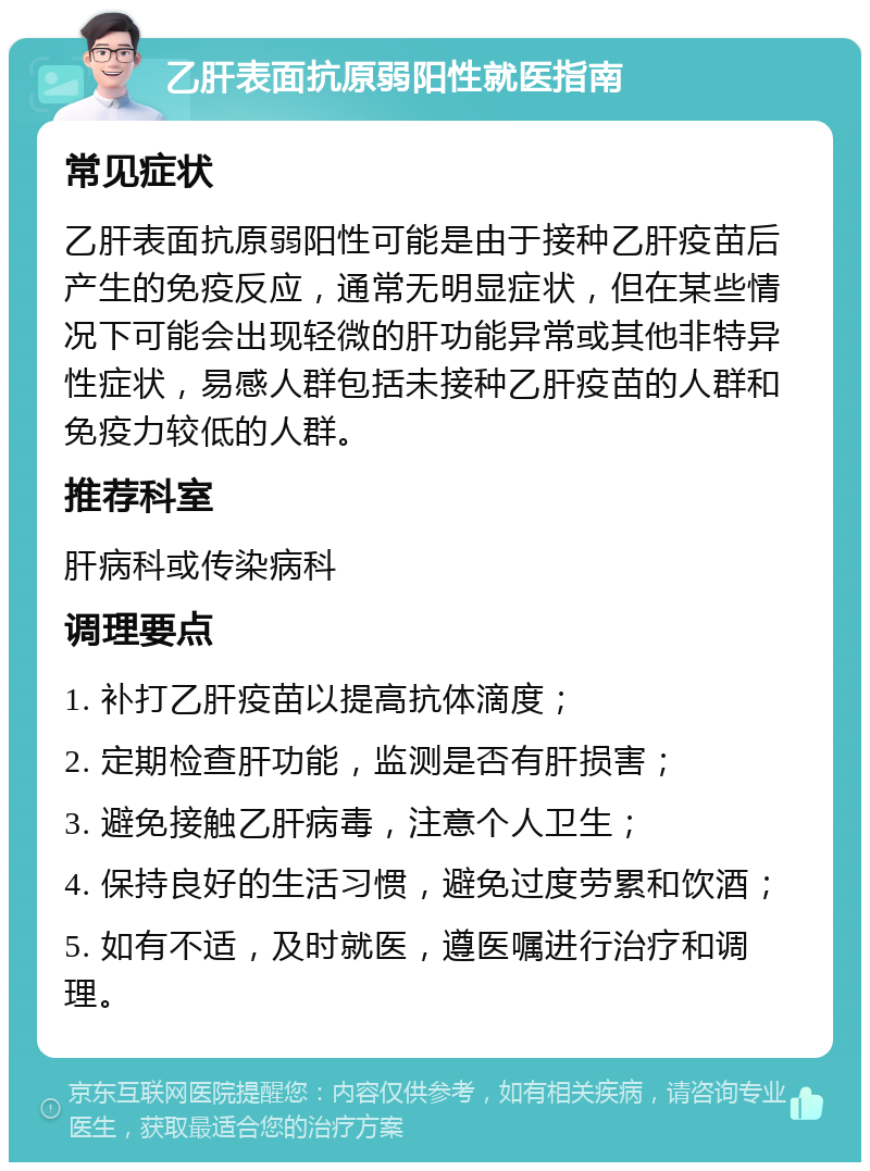 乙肝表面抗原弱阳性就医指南 常见症状 乙肝表面抗原弱阳性可能是由于接种乙肝疫苗后产生的免疫反应，通常无明显症状，但在某些情况下可能会出现轻微的肝功能异常或其他非特异性症状，易感人群包括未接种乙肝疫苗的人群和免疫力较低的人群。 推荐科室 肝病科或传染病科 调理要点 1. 补打乙肝疫苗以提高抗体滴度； 2. 定期检查肝功能，监测是否有肝损害； 3. 避免接触乙肝病毒，注意个人卫生； 4. 保持良好的生活习惯，避免过度劳累和饮酒； 5. 如有不适，及时就医，遵医嘱进行治疗和调理。