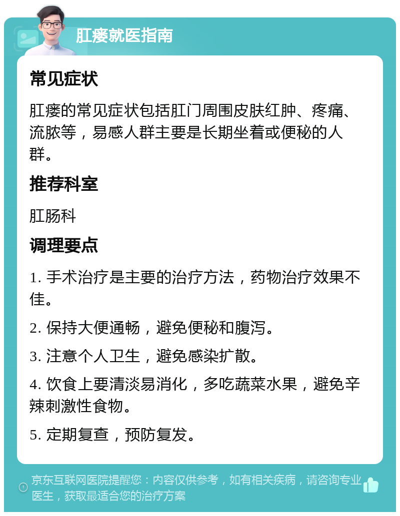 肛瘘就医指南 常见症状 肛瘘的常见症状包括肛门周围皮肤红肿、疼痛、流脓等，易感人群主要是长期坐着或便秘的人群。 推荐科室 肛肠科 调理要点 1. 手术治疗是主要的治疗方法，药物治疗效果不佳。 2. 保持大便通畅，避免便秘和腹泻。 3. 注意个人卫生，避免感染扩散。 4. 饮食上要清淡易消化，多吃蔬菜水果，避免辛辣刺激性食物。 5. 定期复查，预防复发。