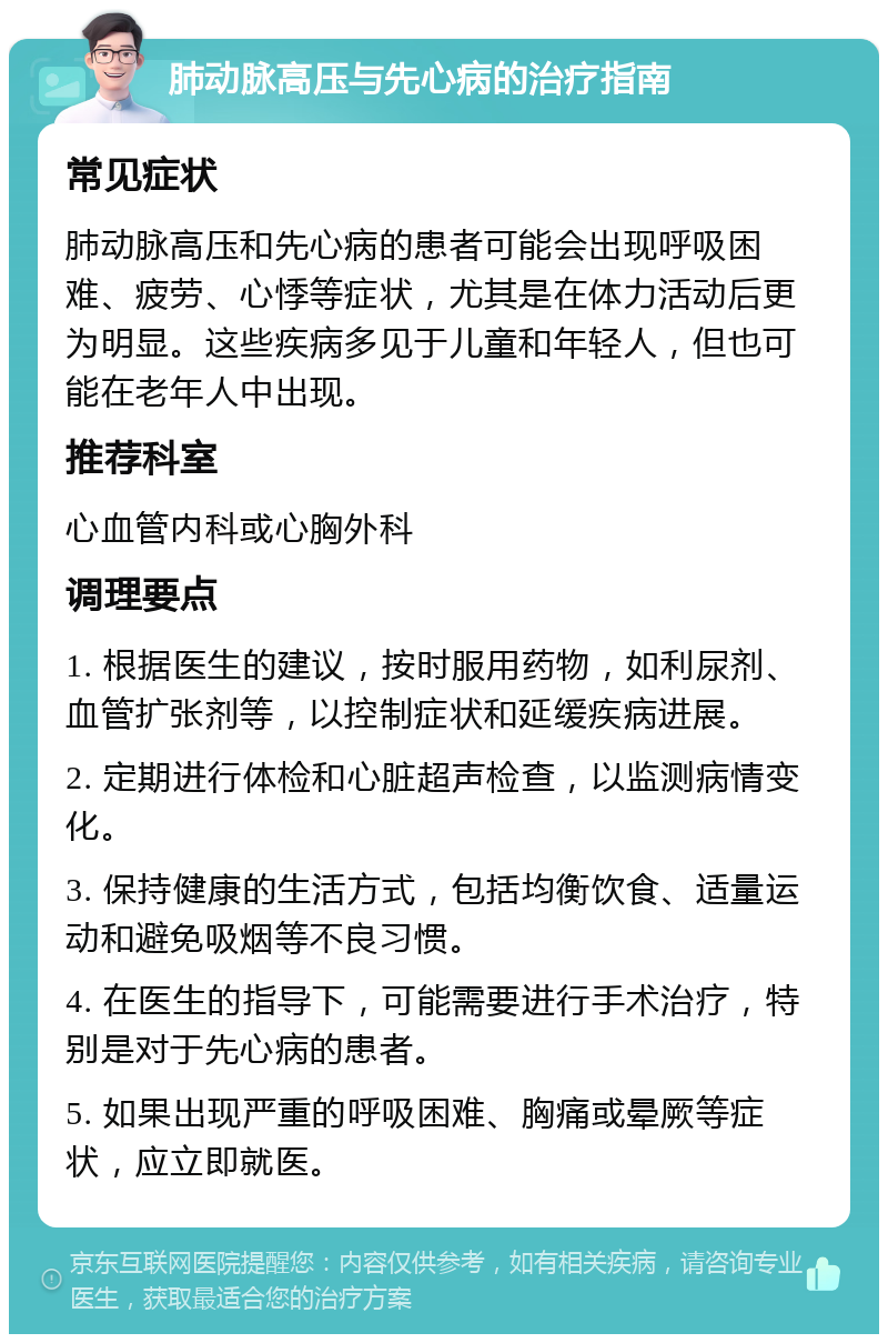 肺动脉高压与先心病的治疗指南 常见症状 肺动脉高压和先心病的患者可能会出现呼吸困难、疲劳、心悸等症状，尤其是在体力活动后更为明显。这些疾病多见于儿童和年轻人，但也可能在老年人中出现。 推荐科室 心血管内科或心胸外科 调理要点 1. 根据医生的建议，按时服用药物，如利尿剂、血管扩张剂等，以控制症状和延缓疾病进展。 2. 定期进行体检和心脏超声检查，以监测病情变化。 3. 保持健康的生活方式，包括均衡饮食、适量运动和避免吸烟等不良习惯。 4. 在医生的指导下，可能需要进行手术治疗，特别是对于先心病的患者。 5. 如果出现严重的呼吸困难、胸痛或晕厥等症状，应立即就医。