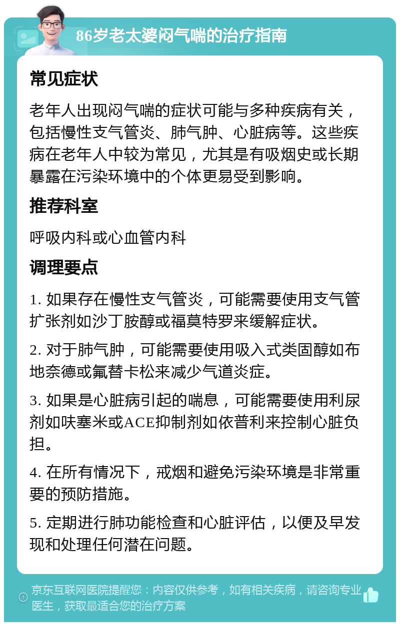 86岁老太婆闷气喘的治疗指南 常见症状 老年人出现闷气喘的症状可能与多种疾病有关，包括慢性支气管炎、肺气肿、心脏病等。这些疾病在老年人中较为常见，尤其是有吸烟史或长期暴露在污染环境中的个体更易受到影响。 推荐科室 呼吸内科或心血管内科 调理要点 1. 如果存在慢性支气管炎，可能需要使用支气管扩张剂如沙丁胺醇或福莫特罗来缓解症状。 2. 对于肺气肿，可能需要使用吸入式类固醇如布地奈德或氟替卡松来减少气道炎症。 3. 如果是心脏病引起的喘息，可能需要使用利尿剂如呋塞米或ACE抑制剂如依普利来控制心脏负担。 4. 在所有情况下，戒烟和避免污染环境是非常重要的预防措施。 5. 定期进行肺功能检查和心脏评估，以便及早发现和处理任何潜在问题。