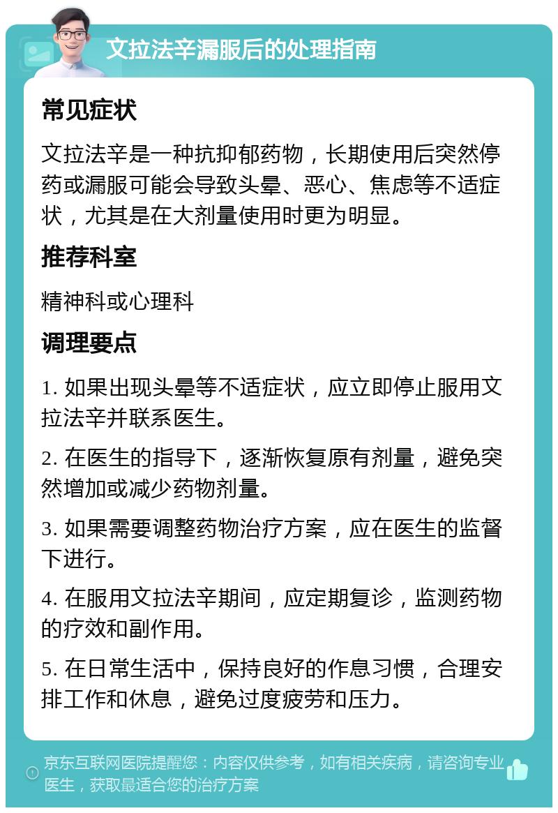 文拉法辛漏服后的处理指南 常见症状 文拉法辛是一种抗抑郁药物，长期使用后突然停药或漏服可能会导致头晕、恶心、焦虑等不适症状，尤其是在大剂量使用时更为明显。 推荐科室 精神科或心理科 调理要点 1. 如果出现头晕等不适症状，应立即停止服用文拉法辛并联系医生。 2. 在医生的指导下，逐渐恢复原有剂量，避免突然增加或减少药物剂量。 3. 如果需要调整药物治疗方案，应在医生的监督下进行。 4. 在服用文拉法辛期间，应定期复诊，监测药物的疗效和副作用。 5. 在日常生活中，保持良好的作息习惯，合理安排工作和休息，避免过度疲劳和压力。