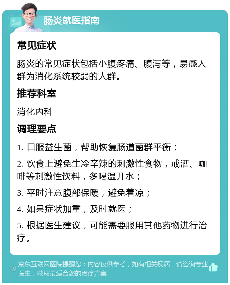 肠炎就医指南 常见症状 肠炎的常见症状包括小腹疼痛、腹泻等，易感人群为消化系统较弱的人群。 推荐科室 消化内科 调理要点 1. 口服益生菌，帮助恢复肠道菌群平衡； 2. 饮食上避免生冷辛辣的刺激性食物，戒酒、咖啡等刺激性饮料，多喝温开水； 3. 平时注意腹部保暖，避免着凉； 4. 如果症状加重，及时就医； 5. 根据医生建议，可能需要服用其他药物进行治疗。