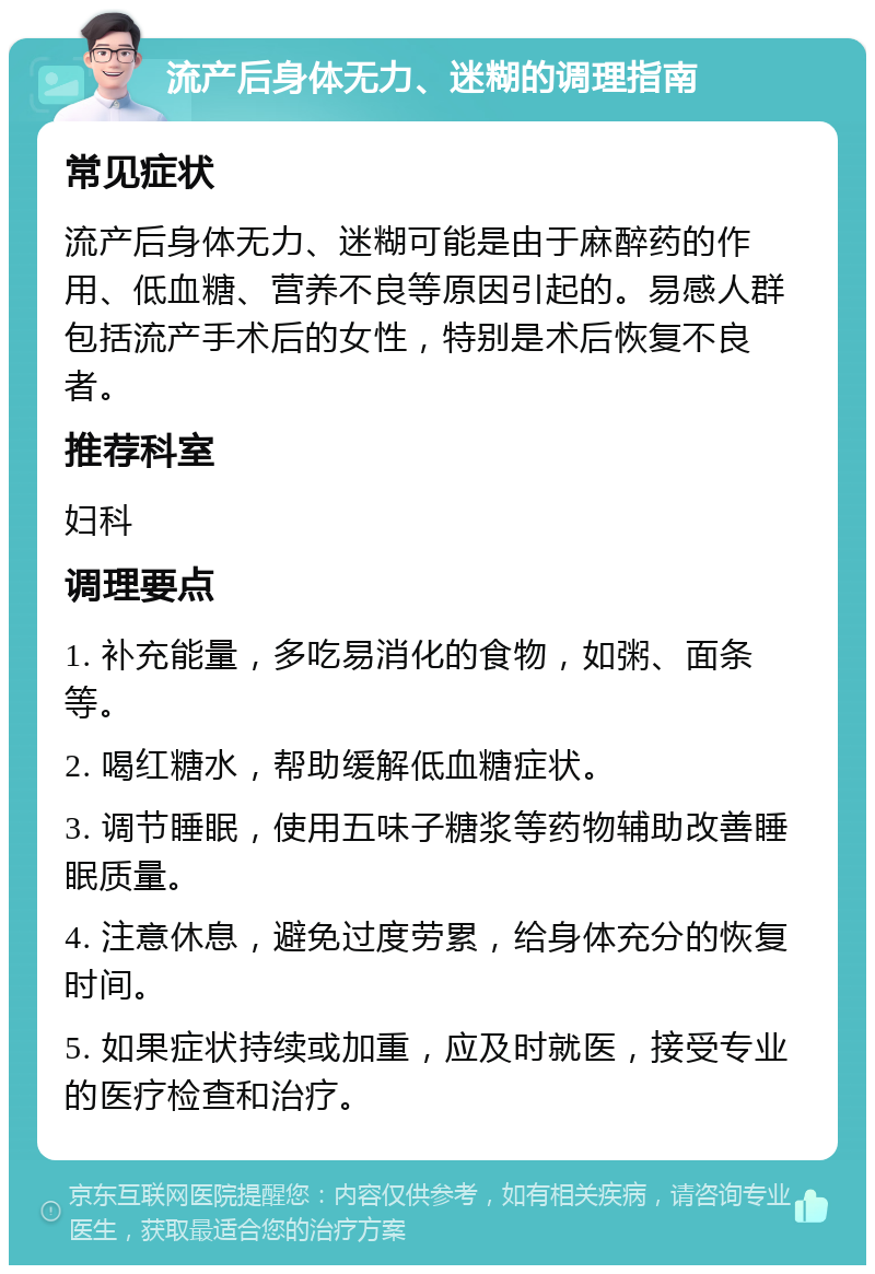 流产后身体无力、迷糊的调理指南 常见症状 流产后身体无力、迷糊可能是由于麻醉药的作用、低血糖、营养不良等原因引起的。易感人群包括流产手术后的女性，特别是术后恢复不良者。 推荐科室 妇科 调理要点 1. 补充能量，多吃易消化的食物，如粥、面条等。 2. 喝红糖水，帮助缓解低血糖症状。 3. 调节睡眠，使用五味子糖浆等药物辅助改善睡眠质量。 4. 注意休息，避免过度劳累，给身体充分的恢复时间。 5. 如果症状持续或加重，应及时就医，接受专业的医疗检查和治疗。