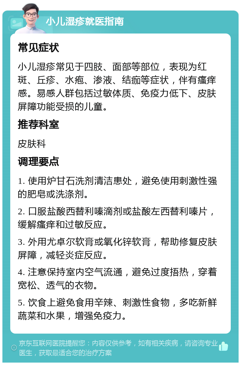 小儿湿疹就医指南 常见症状 小儿湿疹常见于四肢、面部等部位，表现为红斑、丘疹、水疱、渗液、结痂等症状，伴有瘙痒感。易感人群包括过敏体质、免疫力低下、皮肤屏障功能受损的儿童。 推荐科室 皮肤科 调理要点 1. 使用炉甘石洗剂清洁患处，避免使用刺激性强的肥皂或洗涤剂。 2. 口服盐酸西替利嗪滴剂或盐酸左西替利嗪片，缓解瘙痒和过敏反应。 3. 外用尤卓尔软膏或氧化锌软膏，帮助修复皮肤屏障，减轻炎症反应。 4. 注意保持室内空气流通，避免过度捂热，穿着宽松、透气的衣物。 5. 饮食上避免食用辛辣、刺激性食物，多吃新鲜蔬菜和水果，增强免疫力。