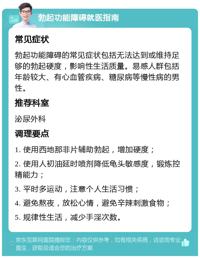 勃起功能障碍就医指南 常见症状 勃起功能障碍的常见症状包括无法达到或维持足够的勃起硬度，影响性生活质量。易感人群包括年龄较大、有心血管疾病、糖尿病等慢性病的男性。 推荐科室 泌尿外科 调理要点 1. 使用西地那非片辅助勃起，增加硬度； 2. 使用人初油延时喷剂降低龟头敏感度，锻炼控精能力； 3. 平时多运动，注意个人生活习惯； 4. 避免熬夜，放松心情，避免辛辣刺激食物； 5. 规律性生活，减少手淫次数。