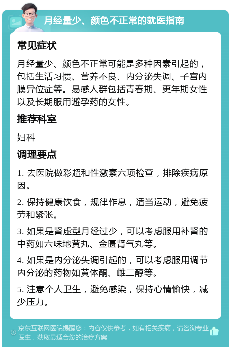 月经量少、颜色不正常的就医指南 常见症状 月经量少、颜色不正常可能是多种因素引起的，包括生活习惯、营养不良、内分泌失调、子宫内膜异位症等。易感人群包括青春期、更年期女性以及长期服用避孕药的女性。 推荐科室 妇科 调理要点 1. 去医院做彩超和性激素六项检查，排除疾病原因。 2. 保持健康饮食，规律作息，适当运动，避免疲劳和紧张。 3. 如果是肾虚型月经过少，可以考虑服用补肾的中药如六味地黄丸、金匮肾气丸等。 4. 如果是内分泌失调引起的，可以考虑服用调节内分泌的药物如黄体酮、雌二醇等。 5. 注意个人卫生，避免感染，保持心情愉快，减少压力。