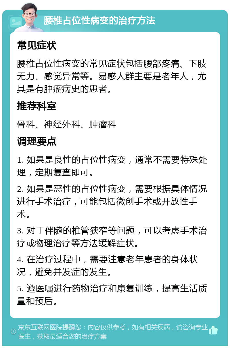 腰椎占位性病变的治疗方法 常见症状 腰椎占位性病变的常见症状包括腰部疼痛、下肢无力、感觉异常等。易感人群主要是老年人，尤其是有肿瘤病史的患者。 推荐科室 骨科、神经外科、肿瘤科 调理要点 1. 如果是良性的占位性病变，通常不需要特殊处理，定期复查即可。 2. 如果是恶性的占位性病变，需要根据具体情况进行手术治疗，可能包括微创手术或开放性手术。 3. 对于伴随的椎管狭窄等问题，可以考虑手术治疗或物理治疗等方法缓解症状。 4. 在治疗过程中，需要注意老年患者的身体状况，避免并发症的发生。 5. 遵医嘱进行药物治疗和康复训练，提高生活质量和预后。