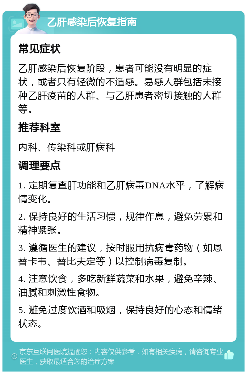 乙肝感染后恢复指南 常见症状 乙肝感染后恢复阶段，患者可能没有明显的症状，或者只有轻微的不适感。易感人群包括未接种乙肝疫苗的人群、与乙肝患者密切接触的人群等。 推荐科室 内科、传染科或肝病科 调理要点 1. 定期复查肝功能和乙肝病毒DNA水平，了解病情变化。 2. 保持良好的生活习惯，规律作息，避免劳累和精神紧张。 3. 遵循医生的建议，按时服用抗病毒药物（如恩替卡韦、替比夫定等）以控制病毒复制。 4. 注意饮食，多吃新鲜蔬菜和水果，避免辛辣、油腻和刺激性食物。 5. 避免过度饮酒和吸烟，保持良好的心态和情绪状态。