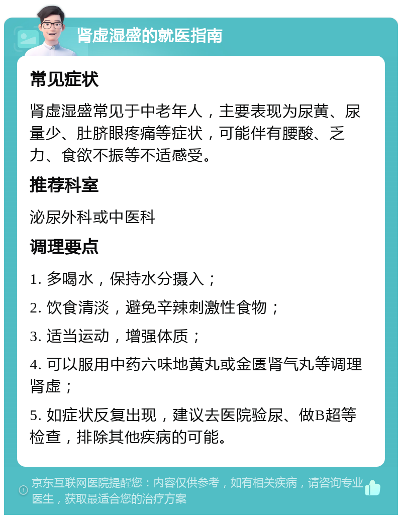 肾虚湿盛的就医指南 常见症状 肾虚湿盛常见于中老年人，主要表现为尿黄、尿量少、肚脐眼疼痛等症状，可能伴有腰酸、乏力、食欲不振等不适感受。 推荐科室 泌尿外科或中医科 调理要点 1. 多喝水，保持水分摄入； 2. 饮食清淡，避免辛辣刺激性食物； 3. 适当运动，增强体质； 4. 可以服用中药六味地黄丸或金匮肾气丸等调理肾虚； 5. 如症状反复出现，建议去医院验尿、做B超等检查，排除其他疾病的可能。