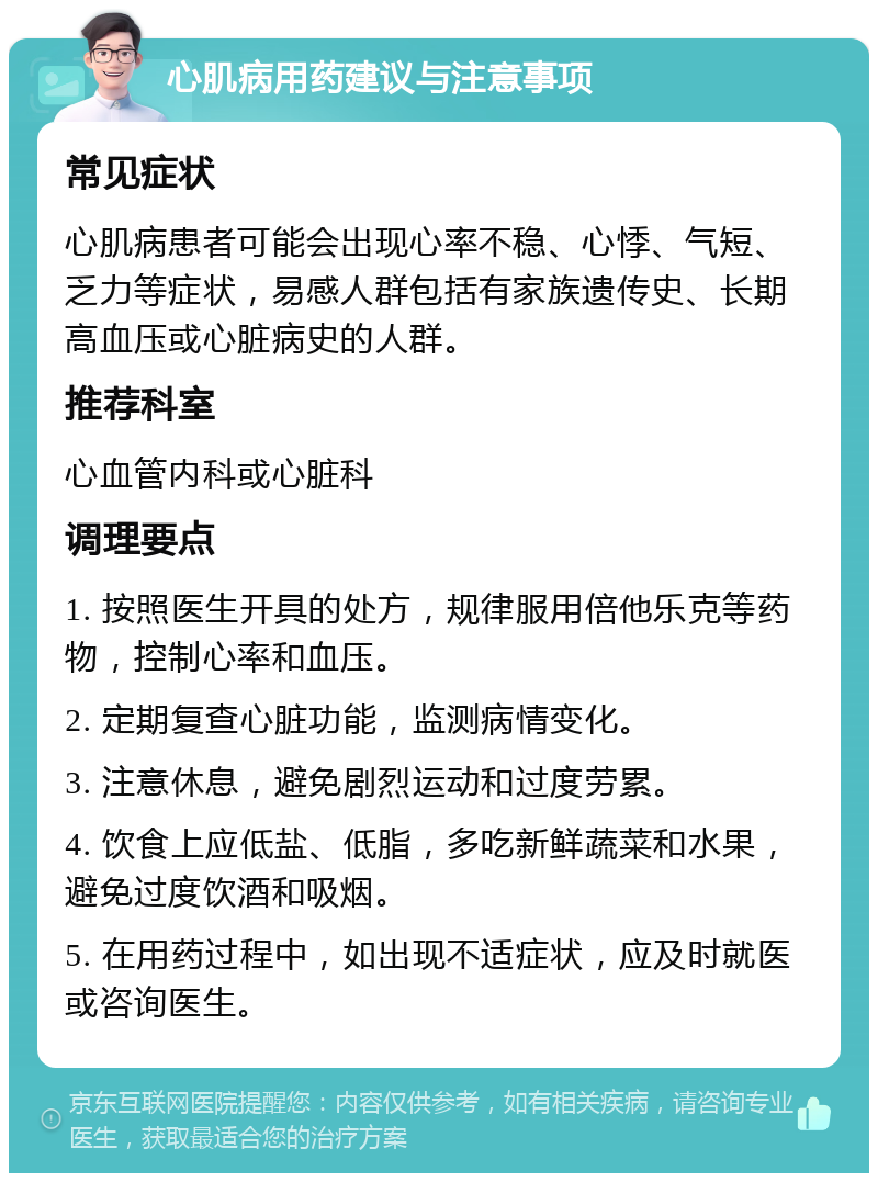 心肌病用药建议与注意事项 常见症状 心肌病患者可能会出现心率不稳、心悸、气短、乏力等症状，易感人群包括有家族遗传史、长期高血压或心脏病史的人群。 推荐科室 心血管内科或心脏科 调理要点 1. 按照医生开具的处方，规律服用倍他乐克等药物，控制心率和血压。 2. 定期复查心脏功能，监测病情变化。 3. 注意休息，避免剧烈运动和过度劳累。 4. 饮食上应低盐、低脂，多吃新鲜蔬菜和水果，避免过度饮酒和吸烟。 5. 在用药过程中，如出现不适症状，应及时就医或咨询医生。