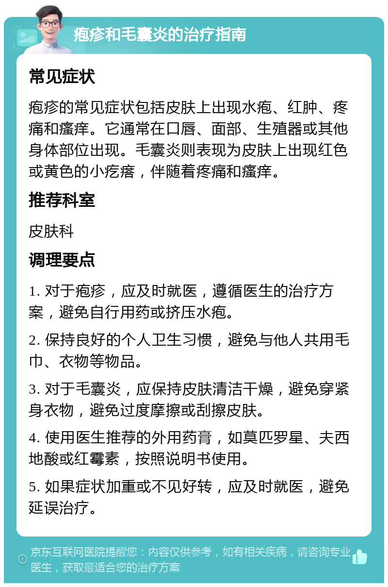 疱疹和毛囊炎的治疗指南 常见症状 疱疹的常见症状包括皮肤上出现水疱、红肿、疼痛和瘙痒。它通常在口唇、面部、生殖器或其他身体部位出现。毛囊炎则表现为皮肤上出现红色或黄色的小疙瘩，伴随着疼痛和瘙痒。 推荐科室 皮肤科 调理要点 1. 对于疱疹，应及时就医，遵循医生的治疗方案，避免自行用药或挤压水疱。 2. 保持良好的个人卫生习惯，避免与他人共用毛巾、衣物等物品。 3. 对于毛囊炎，应保持皮肤清洁干燥，避免穿紧身衣物，避免过度摩擦或刮擦皮肤。 4. 使用医生推荐的外用药膏，如莫匹罗星、夫西地酸或红霉素，按照说明书使用。 5. 如果症状加重或不见好转，应及时就医，避免延误治疗。