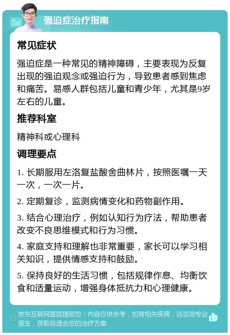 强迫症治疗指南 常见症状 强迫症是一种常见的精神障碍，主要表现为反复出现的强迫观念或强迫行为，导致患者感到焦虑和痛苦。易感人群包括儿童和青少年，尤其是9岁左右的儿童。 推荐科室 精神科或心理科 调理要点 1. 长期服用左洛复盐酸舍曲林片，按照医嘱一天一次，一次一片。 2. 定期复诊，监测病情变化和药物副作用。 3. 结合心理治疗，例如认知行为疗法，帮助患者改变不良思维模式和行为习惯。 4. 家庭支持和理解也非常重要，家长可以学习相关知识，提供情感支持和鼓励。 5. 保持良好的生活习惯，包括规律作息、均衡饮食和适量运动，增强身体抵抗力和心理健康。