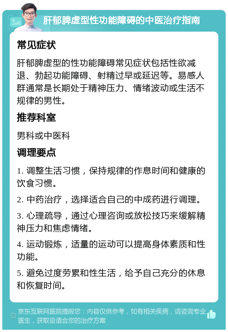 肝郁脾虚型性功能障碍的中医治疗指南 常见症状 肝郁脾虚型的性功能障碍常见症状包括性欲减退、勃起功能障碍、射精过早或延迟等。易感人群通常是长期处于精神压力、情绪波动或生活不规律的男性。 推荐科室 男科或中医科 调理要点 1. 调整生活习惯，保持规律的作息时间和健康的饮食习惯。 2. 中药治疗，选择适合自己的中成药进行调理。 3. 心理疏导，通过心理咨询或放松技巧来缓解精神压力和焦虑情绪。 4. 运动锻炼，适量的运动可以提高身体素质和性功能。 5. 避免过度劳累和性生活，给予自己充分的休息和恢复时间。