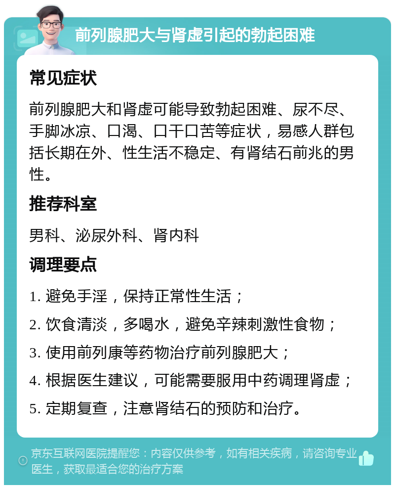 前列腺肥大与肾虚引起的勃起困难 常见症状 前列腺肥大和肾虚可能导致勃起困难、尿不尽、手脚冰凉、口渴、口干口苦等症状，易感人群包括长期在外、性生活不稳定、有肾结石前兆的男性。 推荐科室 男科、泌尿外科、肾内科 调理要点 1. 避免手淫，保持正常性生活； 2. 饮食清淡，多喝水，避免辛辣刺激性食物； 3. 使用前列康等药物治疗前列腺肥大； 4. 根据医生建议，可能需要服用中药调理肾虚； 5. 定期复查，注意肾结石的预防和治疗。