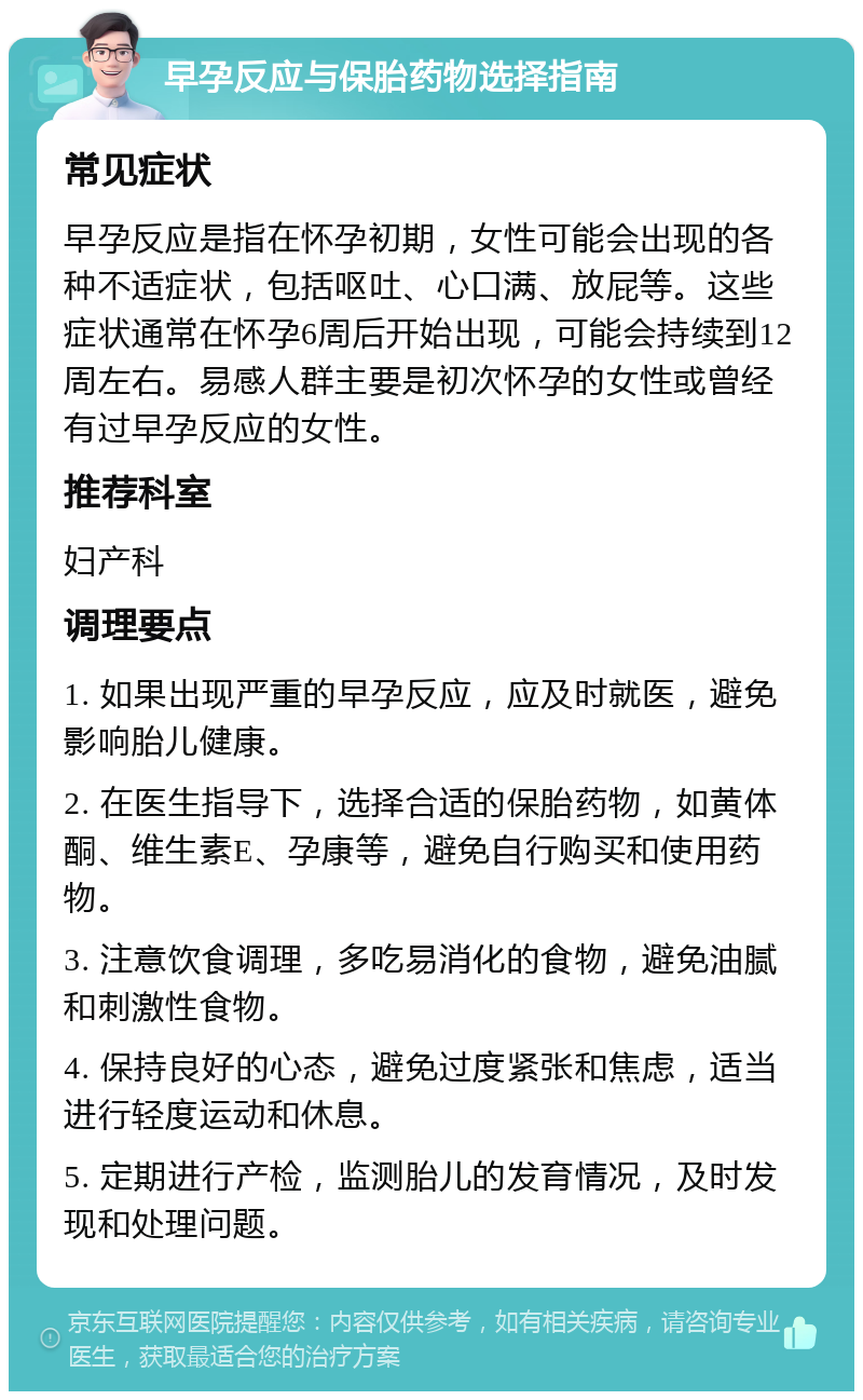 早孕反应与保胎药物选择指南 常见症状 早孕反应是指在怀孕初期，女性可能会出现的各种不适症状，包括呕吐、心口满、放屁等。这些症状通常在怀孕6周后开始出现，可能会持续到12周左右。易感人群主要是初次怀孕的女性或曾经有过早孕反应的女性。 推荐科室 妇产科 调理要点 1. 如果出现严重的早孕反应，应及时就医，避免影响胎儿健康。 2. 在医生指导下，选择合适的保胎药物，如黄体酮、维生素E、孕康等，避免自行购买和使用药物。 3. 注意饮食调理，多吃易消化的食物，避免油腻和刺激性食物。 4. 保持良好的心态，避免过度紧张和焦虑，适当进行轻度运动和休息。 5. 定期进行产检，监测胎儿的发育情况，及时发现和处理问题。