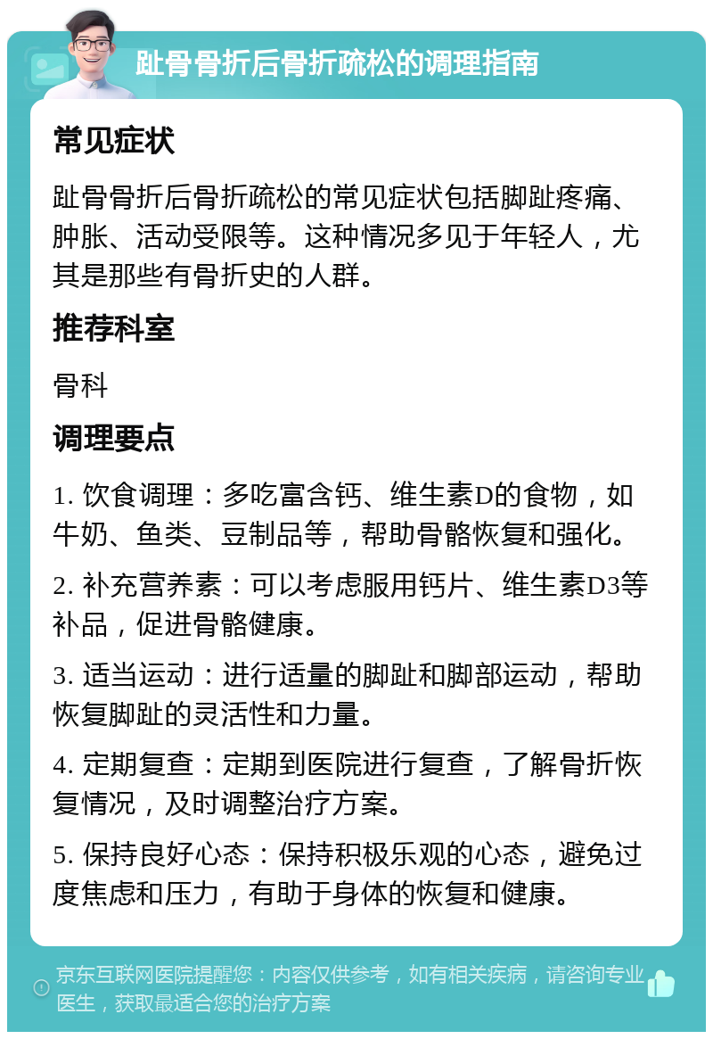 趾骨骨折后骨折疏松的调理指南 常见症状 趾骨骨折后骨折疏松的常见症状包括脚趾疼痛、肿胀、活动受限等。这种情况多见于年轻人，尤其是那些有骨折史的人群。 推荐科室 骨科 调理要点 1. 饮食调理：多吃富含钙、维生素D的食物，如牛奶、鱼类、豆制品等，帮助骨骼恢复和强化。 2. 补充营养素：可以考虑服用钙片、维生素D3等补品，促进骨骼健康。 3. 适当运动：进行适量的脚趾和脚部运动，帮助恢复脚趾的灵活性和力量。 4. 定期复查：定期到医院进行复查，了解骨折恢复情况，及时调整治疗方案。 5. 保持良好心态：保持积极乐观的心态，避免过度焦虑和压力，有助于身体的恢复和健康。