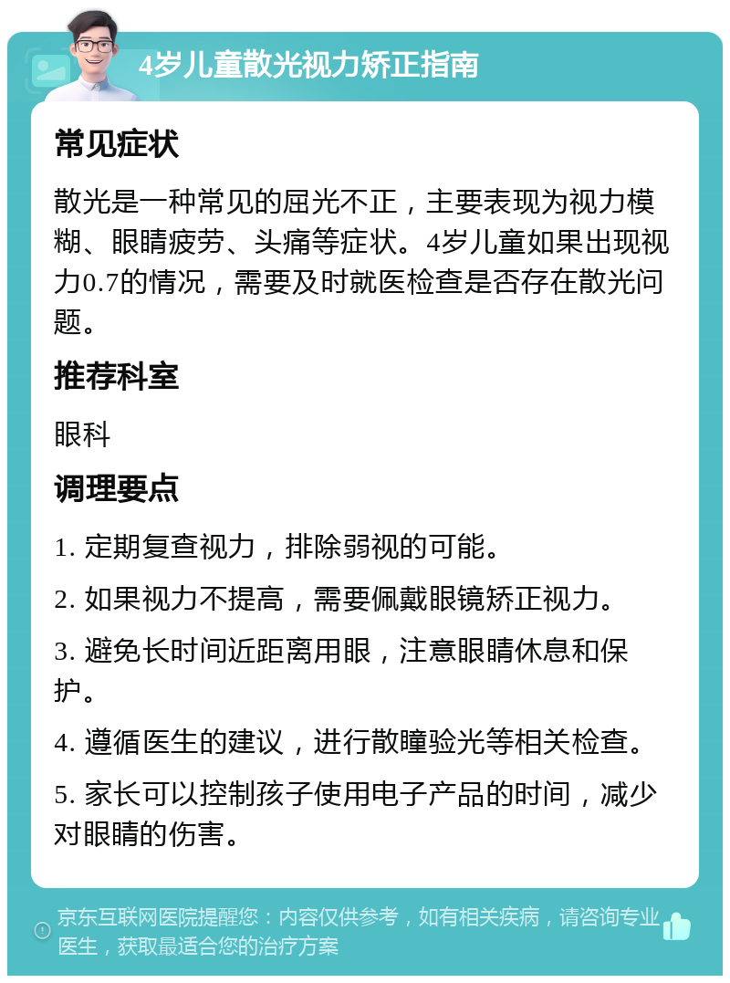 4岁儿童散光视力矫正指南 常见症状 散光是一种常见的屈光不正，主要表现为视力模糊、眼睛疲劳、头痛等症状。4岁儿童如果出现视力0.7的情况，需要及时就医检查是否存在散光问题。 推荐科室 眼科 调理要点 1. 定期复查视力，排除弱视的可能。 2. 如果视力不提高，需要佩戴眼镜矫正视力。 3. 避免长时间近距离用眼，注意眼睛休息和保护。 4. 遵循医生的建议，进行散瞳验光等相关检查。 5. 家长可以控制孩子使用电子产品的时间，减少对眼睛的伤害。