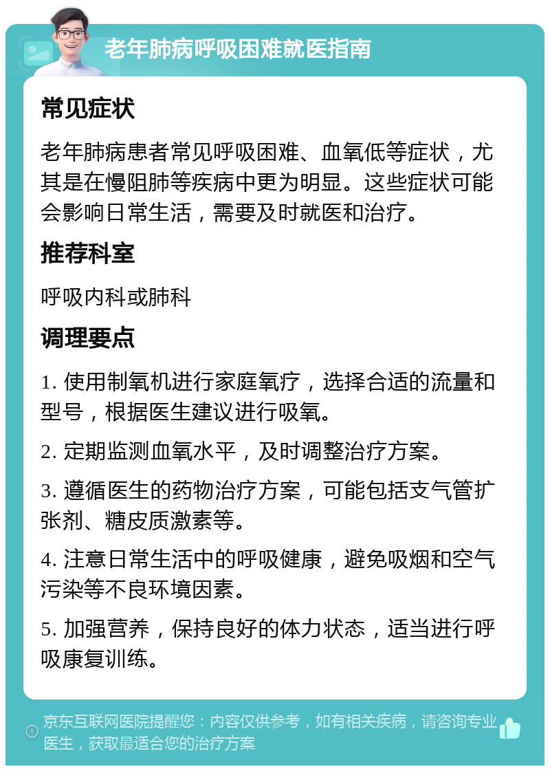 老年肺病呼吸困难就医指南 常见症状 老年肺病患者常见呼吸困难、血氧低等症状，尤其是在慢阻肺等疾病中更为明显。这些症状可能会影响日常生活，需要及时就医和治疗。 推荐科室 呼吸内科或肺科 调理要点 1. 使用制氧机进行家庭氧疗，选择合适的流量和型号，根据医生建议进行吸氧。 2. 定期监测血氧水平，及时调整治疗方案。 3. 遵循医生的药物治疗方案，可能包括支气管扩张剂、糖皮质激素等。 4. 注意日常生活中的呼吸健康，避免吸烟和空气污染等不良环境因素。 5. 加强营养，保持良好的体力状态，适当进行呼吸康复训练。