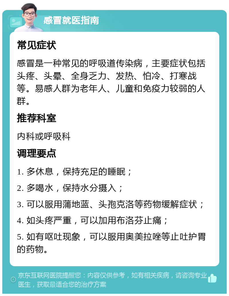 感冒就医指南 常见症状 感冒是一种常见的呼吸道传染病，主要症状包括头疼、头晕、全身乏力、发热、怕冷、打寒战等。易感人群为老年人、儿童和免疫力较弱的人群。 推荐科室 内科或呼吸科 调理要点 1. 多休息，保持充足的睡眠； 2. 多喝水，保持水分摄入； 3. 可以服用蒲地蓝、头孢克洛等药物缓解症状； 4. 如头疼严重，可以加用布洛芬止痛； 5. 如有呕吐现象，可以服用奥美拉唑等止吐护胃的药物。