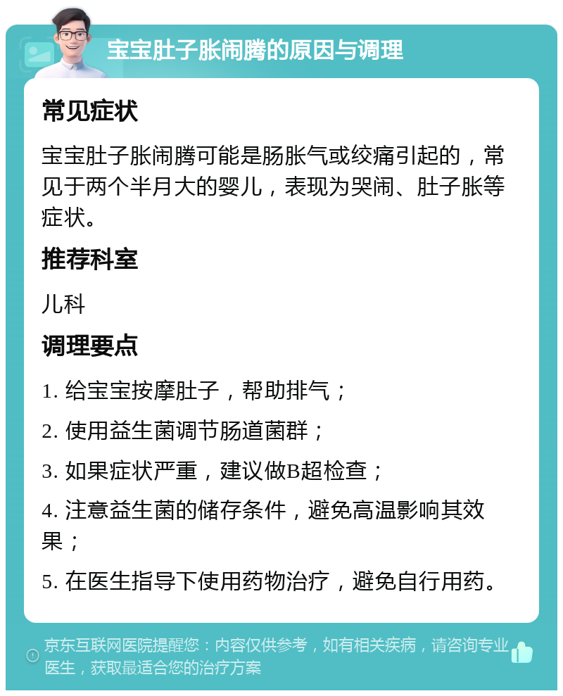 宝宝肚子胀闹腾的原因与调理 常见症状 宝宝肚子胀闹腾可能是肠胀气或绞痛引起的，常见于两个半月大的婴儿，表现为哭闹、肚子胀等症状。 推荐科室 儿科 调理要点 1. 给宝宝按摩肚子，帮助排气； 2. 使用益生菌调节肠道菌群； 3. 如果症状严重，建议做B超检查； 4. 注意益生菌的储存条件，避免高温影响其效果； 5. 在医生指导下使用药物治疗，避免自行用药。