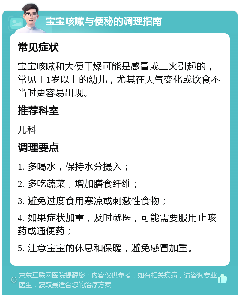 宝宝咳嗽与便秘的调理指南 常见症状 宝宝咳嗽和大便干燥可能是感冒或上火引起的，常见于1岁以上的幼儿，尤其在天气变化或饮食不当时更容易出现。 推荐科室 儿科 调理要点 1. 多喝水，保持水分摄入； 2. 多吃蔬菜，增加膳食纤维； 3. 避免过度食用寒凉或刺激性食物； 4. 如果症状加重，及时就医，可能需要服用止咳药或通便药； 5. 注意宝宝的休息和保暖，避免感冒加重。