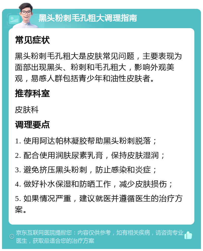 黑头粉刺毛孔粗大调理指南 常见症状 黑头粉刺毛孔粗大是皮肤常见问题，主要表现为面部出现黑头、粉刺和毛孔粗大，影响外观美观，易感人群包括青少年和油性皮肤者。 推荐科室 皮肤科 调理要点 1. 使用阿达帕林凝胶帮助黑头粉刺脱落； 2. 配合使用润肤尿素乳膏，保持皮肤湿润； 3. 避免挤压黑头粉刺，防止感染和炎症； 4. 做好补水保湿和防晒工作，减少皮肤损伤； 5. 如果情况严重，建议就医并遵循医生的治疗方案。