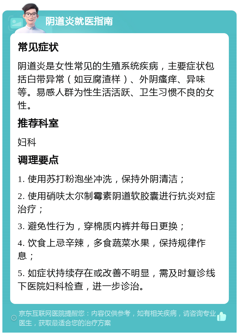 阴道炎就医指南 常见症状 阴道炎是女性常见的生殖系统疾病，主要症状包括白带异常（如豆腐渣样）、外阴瘙痒、异味等。易感人群为性生活活跃、卫生习惯不良的女性。 推荐科室 妇科 调理要点 1. 使用苏打粉泡坐冲洗，保持外阴清洁； 2. 使用硝呋太尔制霉素阴道软胶囊进行抗炎对症治疗； 3. 避免性行为，穿棉质内裤并每日更换； 4. 饮食上忌辛辣，多食蔬菜水果，保持规律作息； 5. 如症状持续存在或改善不明显，需及时复诊线下医院妇科检查，进一步诊治。