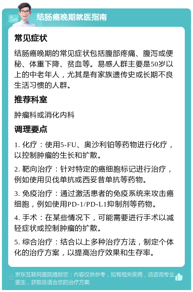 结肠癌晚期就医指南 常见症状 结肠癌晚期的常见症状包括腹部疼痛、腹泻或便秘、体重下降、贫血等。易感人群主要是50岁以上的中老年人，尤其是有家族遗传史或长期不良生活习惯的人群。 推荐科室 肿瘤科或消化内科 调理要点 1. 化疗：使用5-FU、奥沙利铂等药物进行化疗，以控制肿瘤的生长和扩散。 2. 靶向治疗：针对特定的癌细胞标记进行治疗，例如使用贝伐单抗或西妥昔单抗等药物。 3. 免疫治疗：通过激活患者的免疫系统来攻击癌细胞，例如使用PD-1/PD-L1抑制剂等药物。 4. 手术：在某些情况下，可能需要进行手术以减轻症状或控制肿瘤的扩散。 5. 综合治疗：结合以上多种治疗方法，制定个体化的治疗方案，以提高治疗效果和生存率。