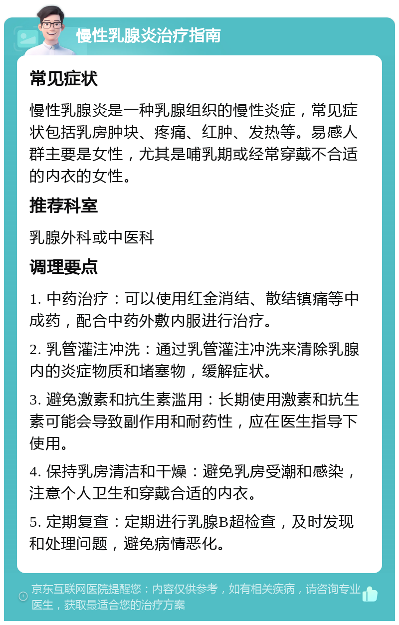 慢性乳腺炎治疗指南 常见症状 慢性乳腺炎是一种乳腺组织的慢性炎症，常见症状包括乳房肿块、疼痛、红肿、发热等。易感人群主要是女性，尤其是哺乳期或经常穿戴不合适的内衣的女性。 推荐科室 乳腺外科或中医科 调理要点 1. 中药治疗：可以使用红金消结、散结镇痛等中成药，配合中药外敷内服进行治疗。 2. 乳管灌注冲洗：通过乳管灌注冲洗来清除乳腺内的炎症物质和堵塞物，缓解症状。 3. 避免激素和抗生素滥用：长期使用激素和抗生素可能会导致副作用和耐药性，应在医生指导下使用。 4. 保持乳房清洁和干燥：避免乳房受潮和感染，注意个人卫生和穿戴合适的内衣。 5. 定期复查：定期进行乳腺B超检查，及时发现和处理问题，避免病情恶化。