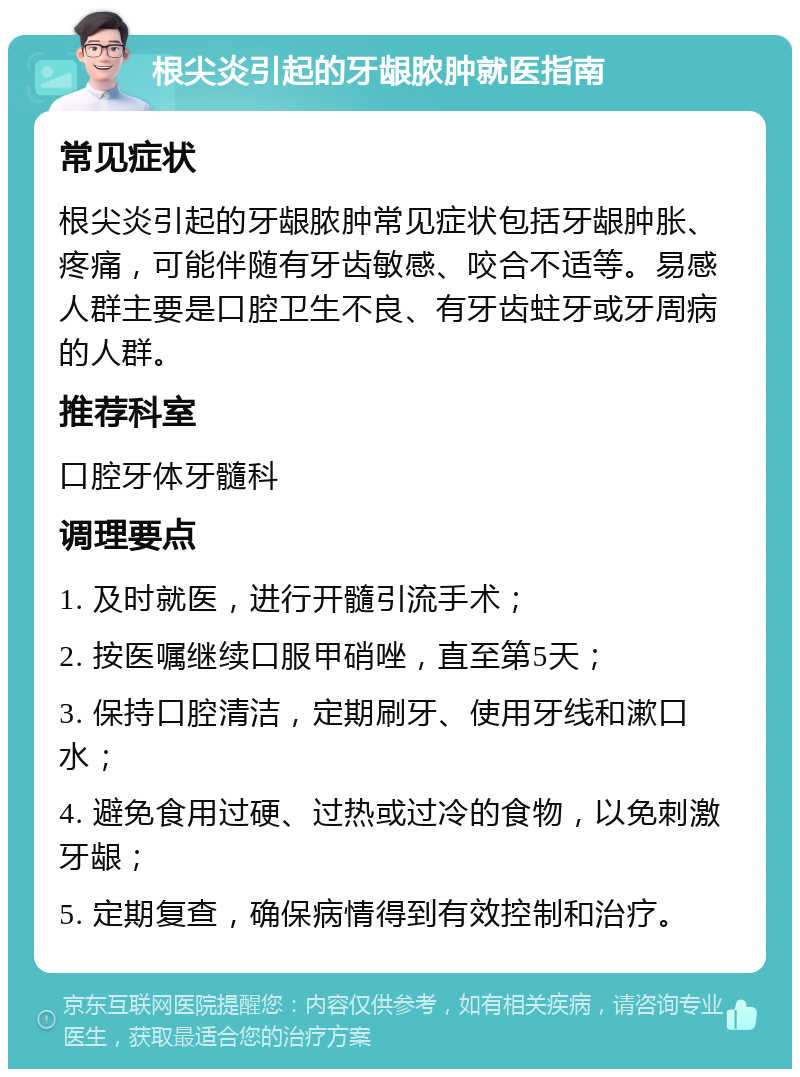 根尖炎引起的牙龈脓肿就医指南 常见症状 根尖炎引起的牙龈脓肿常见症状包括牙龈肿胀、疼痛，可能伴随有牙齿敏感、咬合不适等。易感人群主要是口腔卫生不良、有牙齿蛀牙或牙周病的人群。 推荐科室 口腔牙体牙髓科 调理要点 1. 及时就医，进行开髓引流手术； 2. 按医嘱继续口服甲硝唑，直至第5天； 3. 保持口腔清洁，定期刷牙、使用牙线和漱口水； 4. 避免食用过硬、过热或过冷的食物，以免刺激牙龈； 5. 定期复查，确保病情得到有效控制和治疗。