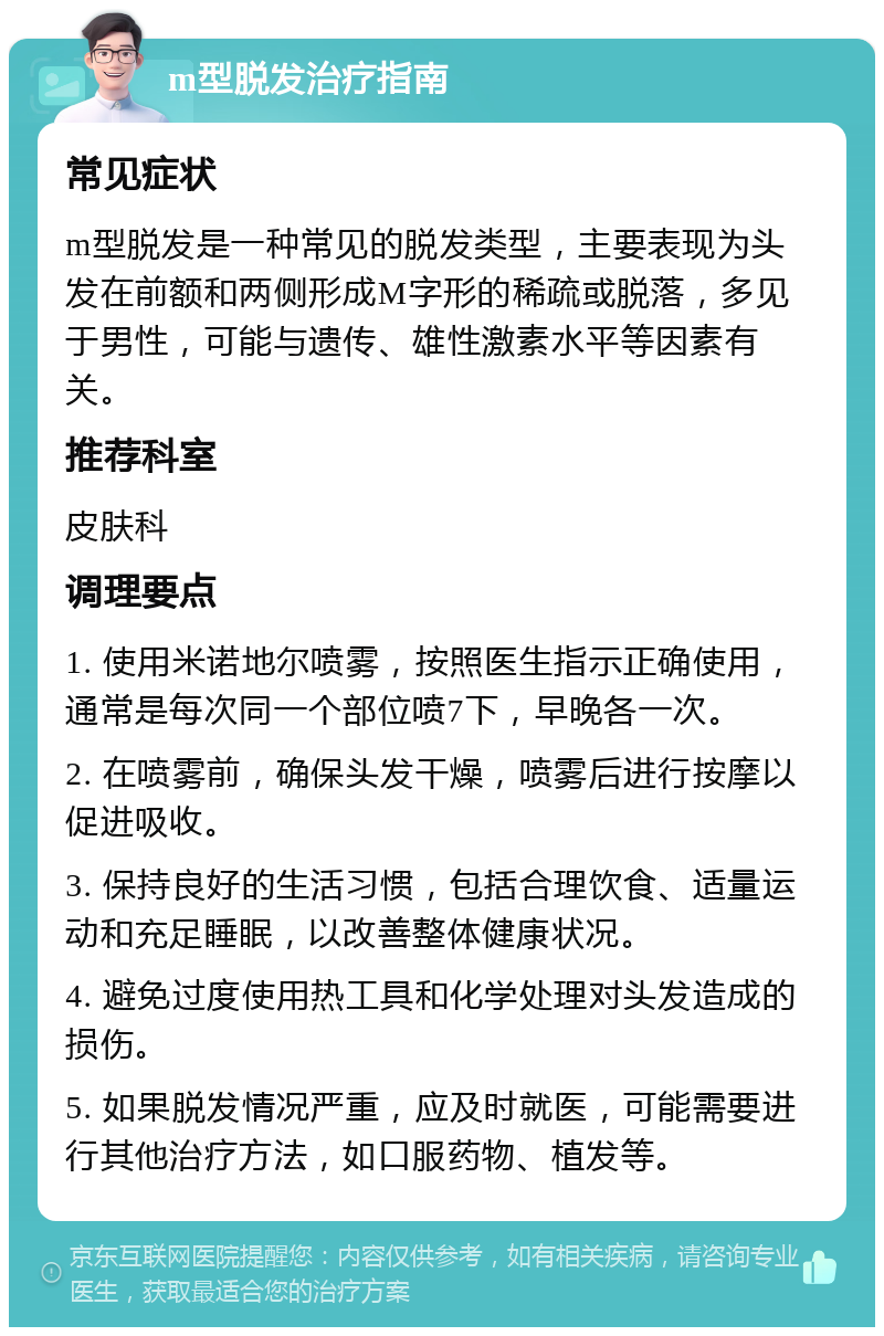 m型脱发治疗指南 常见症状 m型脱发是一种常见的脱发类型，主要表现为头发在前额和两侧形成M字形的稀疏或脱落，多见于男性，可能与遗传、雄性激素水平等因素有关。 推荐科室 皮肤科 调理要点 1. 使用米诺地尔喷雾，按照医生指示正确使用，通常是每次同一个部位喷7下，早晚各一次。 2. 在喷雾前，确保头发干燥，喷雾后进行按摩以促进吸收。 3. 保持良好的生活习惯，包括合理饮食、适量运动和充足睡眠，以改善整体健康状况。 4. 避免过度使用热工具和化学处理对头发造成的损伤。 5. 如果脱发情况严重，应及时就医，可能需要进行其他治疗方法，如口服药物、植发等。