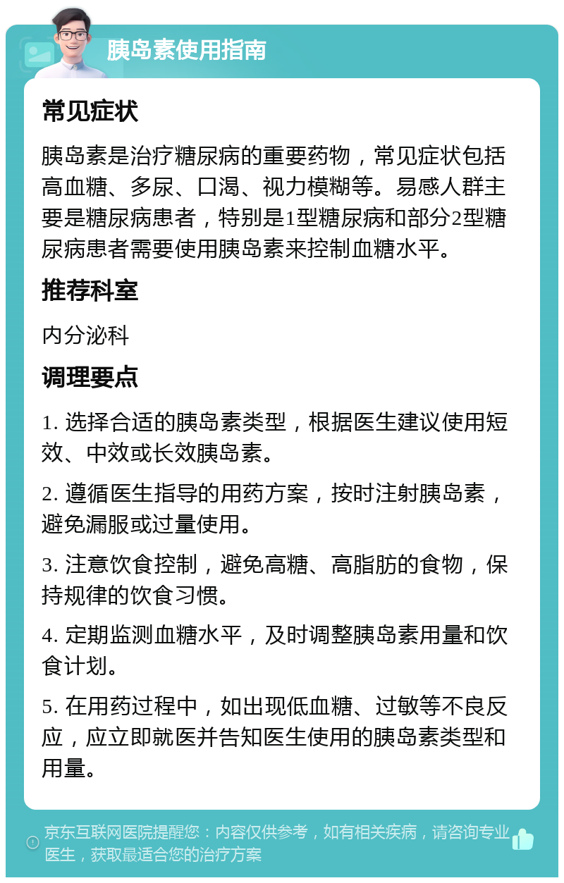 胰岛素使用指南 常见症状 胰岛素是治疗糖尿病的重要药物，常见症状包括高血糖、多尿、口渴、视力模糊等。易感人群主要是糖尿病患者，特别是1型糖尿病和部分2型糖尿病患者需要使用胰岛素来控制血糖水平。 推荐科室 内分泌科 调理要点 1. 选择合适的胰岛素类型，根据医生建议使用短效、中效或长效胰岛素。 2. 遵循医生指导的用药方案，按时注射胰岛素，避免漏服或过量使用。 3. 注意饮食控制，避免高糖、高脂肪的食物，保持规律的饮食习惯。 4. 定期监测血糖水平，及时调整胰岛素用量和饮食计划。 5. 在用药过程中，如出现低血糖、过敏等不良反应，应立即就医并告知医生使用的胰岛素类型和用量。