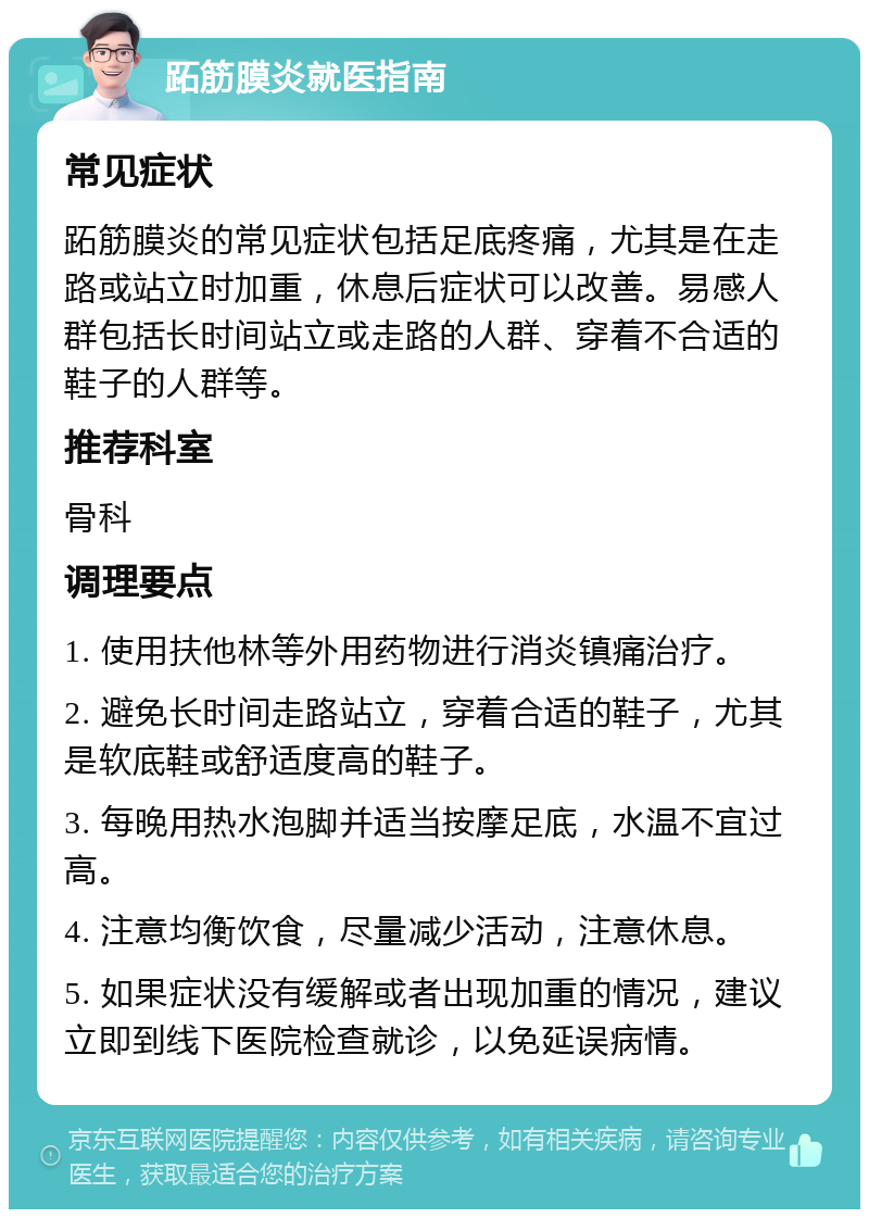 跖筋膜炎就医指南 常见症状 跖筋膜炎的常见症状包括足底疼痛，尤其是在走路或站立时加重，休息后症状可以改善。易感人群包括长时间站立或走路的人群、穿着不合适的鞋子的人群等。 推荐科室 骨科 调理要点 1. 使用扶他林等外用药物进行消炎镇痛治疗。 2. 避免长时间走路站立，穿着合适的鞋子，尤其是软底鞋或舒适度高的鞋子。 3. 每晚用热水泡脚并适当按摩足底，水温不宜过高。 4. 注意均衡饮食，尽量减少活动，注意休息。 5. 如果症状没有缓解或者出现加重的情况，建议立即到线下医院检查就诊，以免延误病情。