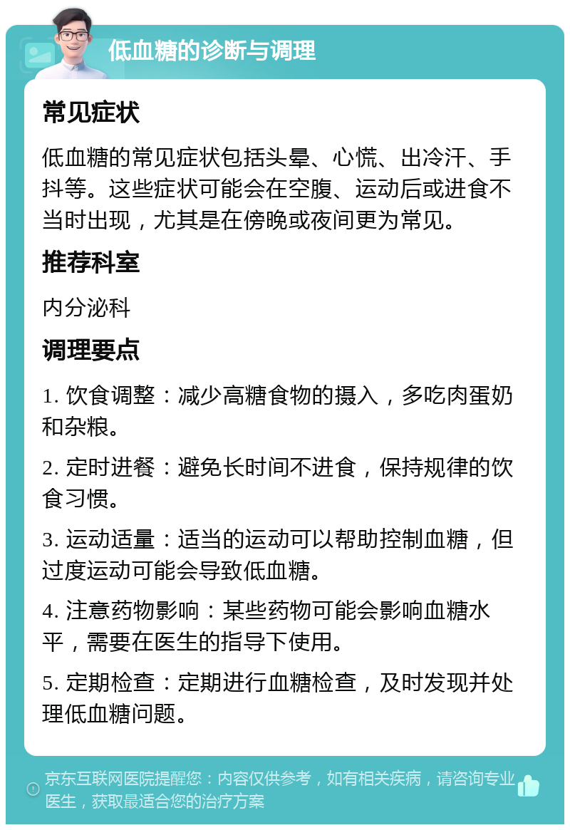 低血糖的诊断与调理 常见症状 低血糖的常见症状包括头晕、心慌、出冷汗、手抖等。这些症状可能会在空腹、运动后或进食不当时出现，尤其是在傍晚或夜间更为常见。 推荐科室 内分泌科 调理要点 1. 饮食调整：减少高糖食物的摄入，多吃肉蛋奶和杂粮。 2. 定时进餐：避免长时间不进食，保持规律的饮食习惯。 3. 运动适量：适当的运动可以帮助控制血糖，但过度运动可能会导致低血糖。 4. 注意药物影响：某些药物可能会影响血糖水平，需要在医生的指导下使用。 5. 定期检查：定期进行血糖检查，及时发现并处理低血糖问题。