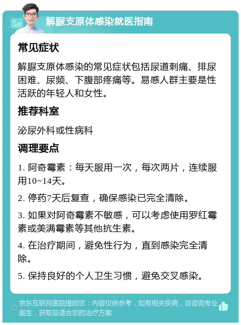 解脲支原体感染就医指南 常见症状 解脲支原体感染的常见症状包括尿道刺痛、排尿困难、尿频、下腹部疼痛等。易感人群主要是性活跃的年轻人和女性。 推荐科室 泌尿外科或性病科 调理要点 1. 阿奇霉素：每天服用一次，每次两片，连续服用10~14天。 2. 停药7天后复查，确保感染已完全清除。 3. 如果对阿奇霉素不敏感，可以考虑使用罗红霉素或美满霉素等其他抗生素。 4. 在治疗期间，避免性行为，直到感染完全清除。 5. 保持良好的个人卫生习惯，避免交叉感染。