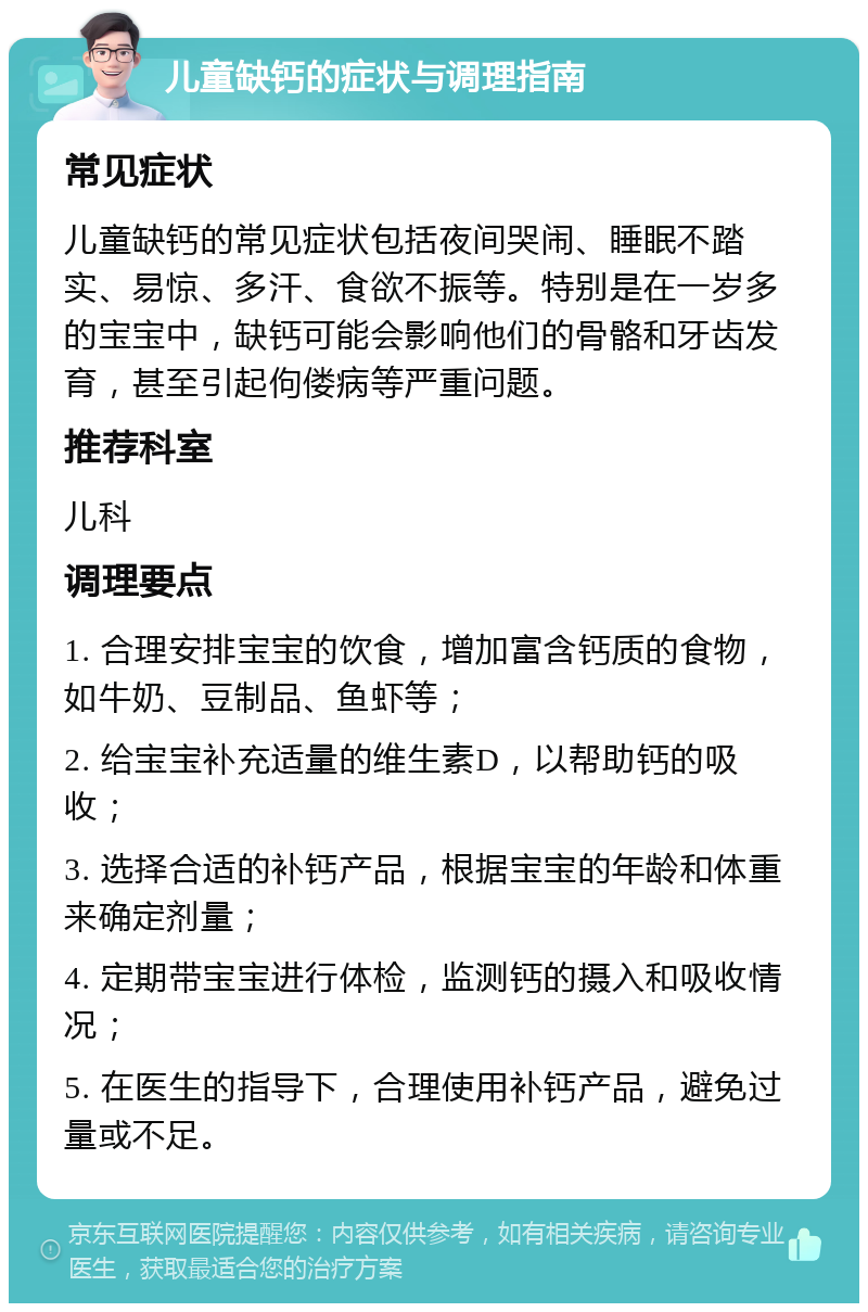 儿童缺钙的症状与调理指南 常见症状 儿童缺钙的常见症状包括夜间哭闹、睡眠不踏实、易惊、多汗、食欲不振等。特别是在一岁多的宝宝中，缺钙可能会影响他们的骨骼和牙齿发育，甚至引起佝偻病等严重问题。 推荐科室 儿科 调理要点 1. 合理安排宝宝的饮食，增加富含钙质的食物，如牛奶、豆制品、鱼虾等； 2. 给宝宝补充适量的维生素D，以帮助钙的吸收； 3. 选择合适的补钙产品，根据宝宝的年龄和体重来确定剂量； 4. 定期带宝宝进行体检，监测钙的摄入和吸收情况； 5. 在医生的指导下，合理使用补钙产品，避免过量或不足。