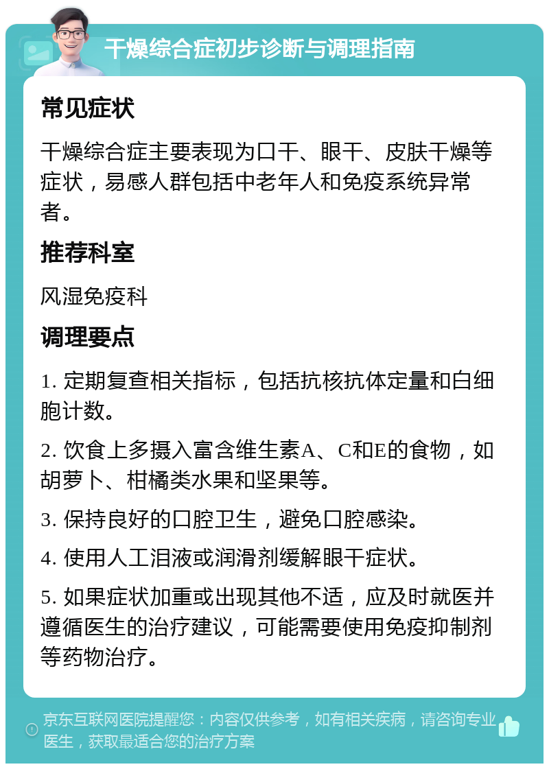 干燥综合症初步诊断与调理指南 常见症状 干燥综合症主要表现为口干、眼干、皮肤干燥等症状，易感人群包括中老年人和免疫系统异常者。 推荐科室 风湿免疫科 调理要点 1. 定期复查相关指标，包括抗核抗体定量和白细胞计数。 2. 饮食上多摄入富含维生素A、C和E的食物，如胡萝卜、柑橘类水果和坚果等。 3. 保持良好的口腔卫生，避免口腔感染。 4. 使用人工泪液或润滑剂缓解眼干症状。 5. 如果症状加重或出现其他不适，应及时就医并遵循医生的治疗建议，可能需要使用免疫抑制剂等药物治疗。