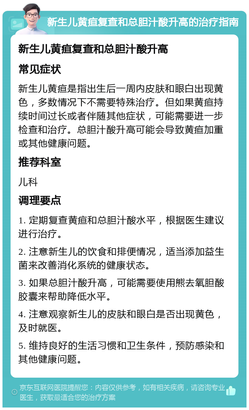 新生儿黄疸复查和总胆汁酸升高的治疗指南 新生儿黄疸复查和总胆汁酸升高 常见症状 新生儿黄疸是指出生后一周内皮肤和眼白出现黄色，多数情况下不需要特殊治疗。但如果黄疸持续时间过长或者伴随其他症状，可能需要进一步检查和治疗。总胆汁酸升高可能会导致黄疸加重或其他健康问题。 推荐科室 儿科 调理要点 1. 定期复查黄疸和总胆汁酸水平，根据医生建议进行治疗。 2. 注意新生儿的饮食和排便情况，适当添加益生菌来改善消化系统的健康状态。 3. 如果总胆汁酸升高，可能需要使用熊去氧胆酸胶囊来帮助降低水平。 4. 注意观察新生儿的皮肤和眼白是否出现黄色，及时就医。 5. 维持良好的生活习惯和卫生条件，预防感染和其他健康问题。