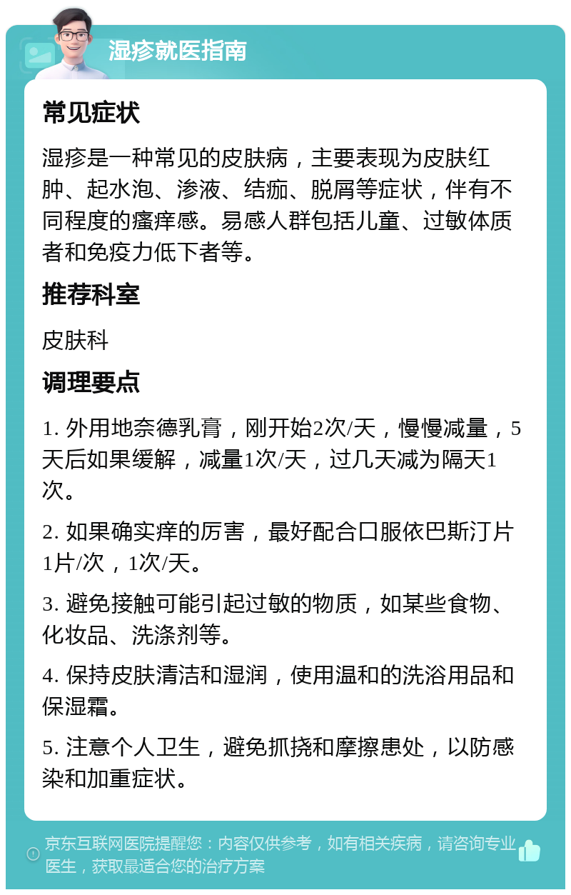 湿疹就医指南 常见症状 湿疹是一种常见的皮肤病，主要表现为皮肤红肿、起水泡、渗液、结痂、脱屑等症状，伴有不同程度的瘙痒感。易感人群包括儿童、过敏体质者和免疫力低下者等。 推荐科室 皮肤科 调理要点 1. 外用地奈德乳膏，刚开始2次/天，慢慢减量，5天后如果缓解，减量1次/天，过几天减为隔天1次。 2. 如果确实痒的厉害，最好配合口服依巴斯汀片 1片/次，1次/天。 3. 避免接触可能引起过敏的物质，如某些食物、化妆品、洗涤剂等。 4. 保持皮肤清洁和湿润，使用温和的洗浴用品和保湿霜。 5. 注意个人卫生，避免抓挠和摩擦患处，以防感染和加重症状。