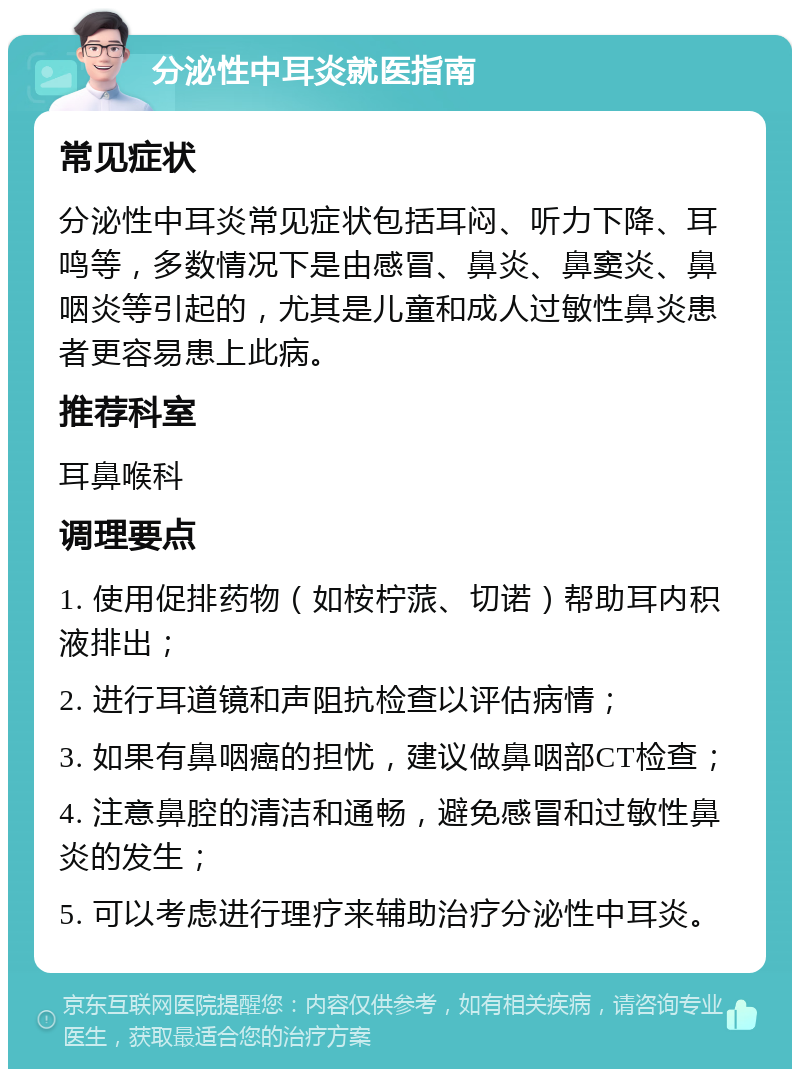 分泌性中耳炎就医指南 常见症状 分泌性中耳炎常见症状包括耳闷、听力下降、耳鸣等，多数情况下是由感冒、鼻炎、鼻窦炎、鼻咽炎等引起的，尤其是儿童和成人过敏性鼻炎患者更容易患上此病。 推荐科室 耳鼻喉科 调理要点 1. 使用促排药物（如桉柠蒎、切诺）帮助耳内积液排出； 2. 进行耳道镜和声阻抗检查以评估病情； 3. 如果有鼻咽癌的担忧，建议做鼻咽部CT检查； 4. 注意鼻腔的清洁和通畅，避免感冒和过敏性鼻炎的发生； 5. 可以考虑进行理疗来辅助治疗分泌性中耳炎。