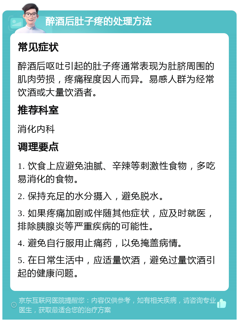 醉酒后肚子疼的处理方法 常见症状 醉酒后呕吐引起的肚子疼通常表现为肚脐周围的肌肉劳损，疼痛程度因人而异。易感人群为经常饮酒或大量饮酒者。 推荐科室 消化内科 调理要点 1. 饮食上应避免油腻、辛辣等刺激性食物，多吃易消化的食物。 2. 保持充足的水分摄入，避免脱水。 3. 如果疼痛加剧或伴随其他症状，应及时就医，排除胰腺炎等严重疾病的可能性。 4. 避免自行服用止痛药，以免掩盖病情。 5. 在日常生活中，应适量饮酒，避免过量饮酒引起的健康问题。