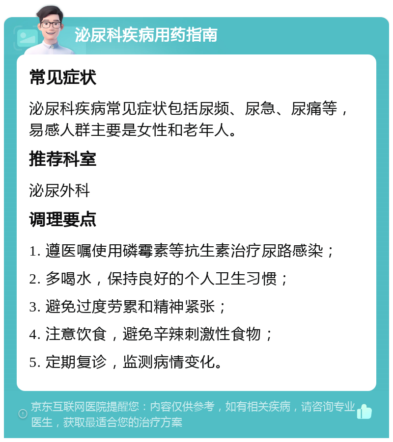 泌尿科疾病用药指南 常见症状 泌尿科疾病常见症状包括尿频、尿急、尿痛等，易感人群主要是女性和老年人。 推荐科室 泌尿外科 调理要点 1. 遵医嘱使用磷霉素等抗生素治疗尿路感染； 2. 多喝水，保持良好的个人卫生习惯； 3. 避免过度劳累和精神紧张； 4. 注意饮食，避免辛辣刺激性食物； 5. 定期复诊，监测病情变化。