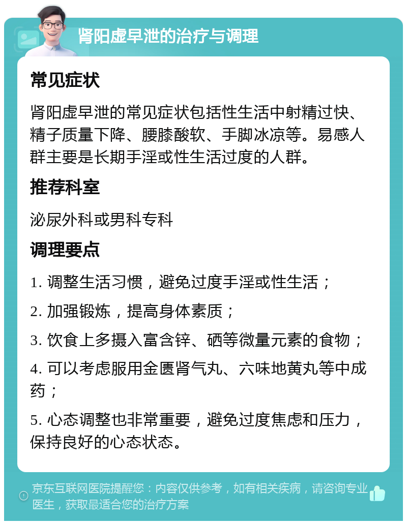 肾阳虚早泄的治疗与调理 常见症状 肾阳虚早泄的常见症状包括性生活中射精过快、精子质量下降、腰膝酸软、手脚冰凉等。易感人群主要是长期手淫或性生活过度的人群。 推荐科室 泌尿外科或男科专科 调理要点 1. 调整生活习惯，避免过度手淫或性生活； 2. 加强锻炼，提高身体素质； 3. 饮食上多摄入富含锌、硒等微量元素的食物； 4. 可以考虑服用金匮肾气丸、六味地黄丸等中成药； 5. 心态调整也非常重要，避免过度焦虑和压力，保持良好的心态状态。