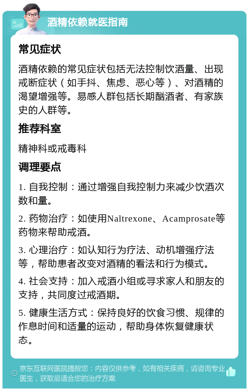 酒精依赖就医指南 常见症状 酒精依赖的常见症状包括无法控制饮酒量、出现戒断症状（如手抖、焦虑、恶心等）、对酒精的渴望增强等。易感人群包括长期酗酒者、有家族史的人群等。 推荐科室 精神科或戒毒科 调理要点 1. 自我控制：通过增强自我控制力来减少饮酒次数和量。 2. 药物治疗：如使用Naltrexone、Acamprosate等药物来帮助戒酒。 3. 心理治疗：如认知行为疗法、动机增强疗法等，帮助患者改变对酒精的看法和行为模式。 4. 社会支持：加入戒酒小组或寻求家人和朋友的支持，共同度过戒酒期。 5. 健康生活方式：保持良好的饮食习惯、规律的作息时间和适量的运动，帮助身体恢复健康状态。