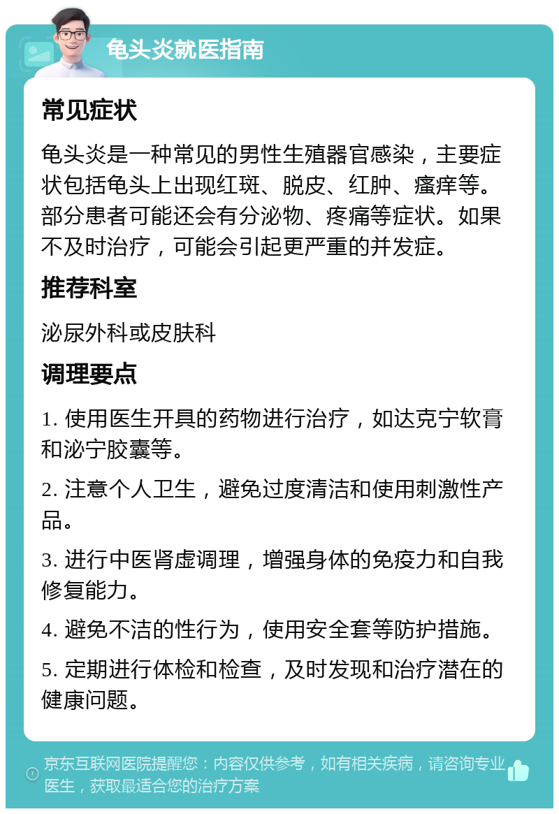 龟头炎就医指南 常见症状 龟头炎是一种常见的男性生殖器官感染，主要症状包括龟头上出现红斑、脱皮、红肿、瘙痒等。部分患者可能还会有分泌物、疼痛等症状。如果不及时治疗，可能会引起更严重的并发症。 推荐科室 泌尿外科或皮肤科 调理要点 1. 使用医生开具的药物进行治疗，如达克宁软膏和泌宁胶囊等。 2. 注意个人卫生，避免过度清洁和使用刺激性产品。 3. 进行中医肾虚调理，增强身体的免疫力和自我修复能力。 4. 避免不洁的性行为，使用安全套等防护措施。 5. 定期进行体检和检查，及时发现和治疗潜在的健康问题。