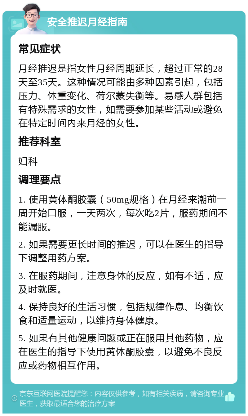 安全推迟月经指南 常见症状 月经推迟是指女性月经周期延长，超过正常的28天至35天。这种情况可能由多种因素引起，包括压力、体重变化、荷尔蒙失衡等。易感人群包括有特殊需求的女性，如需要参加某些活动或避免在特定时间内来月经的女性。 推荐科室 妇科 调理要点 1. 使用黄体酮胶囊（50mg规格）在月经来潮前一周开始口服，一天两次，每次吃2片，服药期间不能漏服。 2. 如果需要更长时间的推迟，可以在医生的指导下调整用药方案。 3. 在服药期间，注意身体的反应，如有不适，应及时就医。 4. 保持良好的生活习惯，包括规律作息、均衡饮食和适量运动，以维持身体健康。 5. 如果有其他健康问题或正在服用其他药物，应在医生的指导下使用黄体酮胶囊，以避免不良反应或药物相互作用。