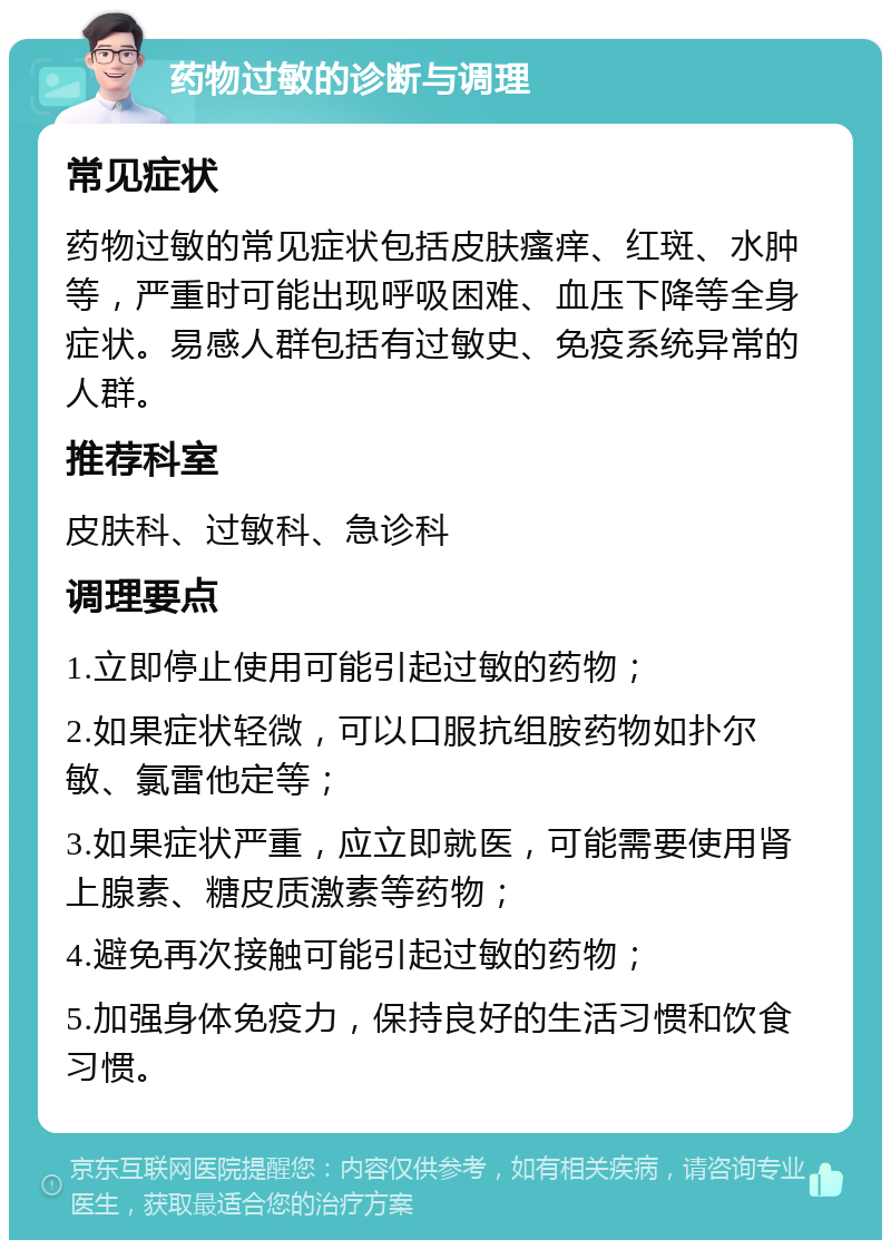 药物过敏的诊断与调理 常见症状 药物过敏的常见症状包括皮肤瘙痒、红斑、水肿等，严重时可能出现呼吸困难、血压下降等全身症状。易感人群包括有过敏史、免疫系统异常的人群。 推荐科室 皮肤科、过敏科、急诊科 调理要点 1.立即停止使用可能引起过敏的药物； 2.如果症状轻微，可以口服抗组胺药物如扑尔敏、氯雷他定等； 3.如果症状严重，应立即就医，可能需要使用肾上腺素、糖皮质激素等药物； 4.避免再次接触可能引起过敏的药物； 5.加强身体免疫力，保持良好的生活习惯和饮食习惯。