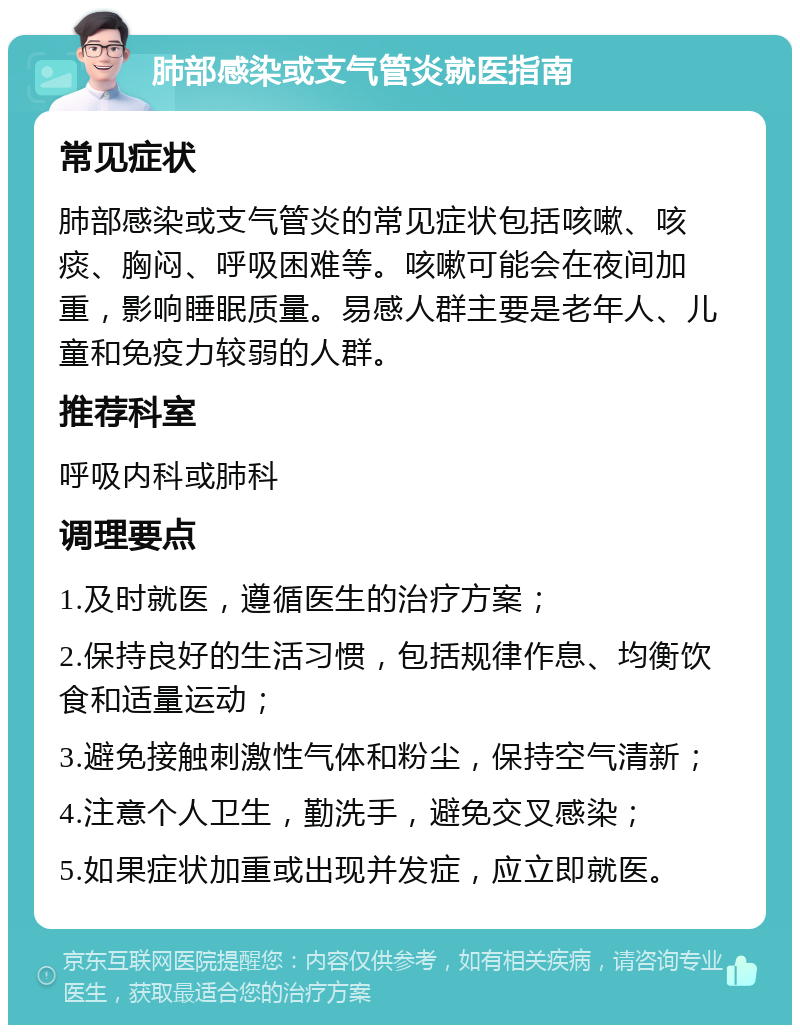 肺部感染或支气管炎就医指南 常见症状 肺部感染或支气管炎的常见症状包括咳嗽、咳痰、胸闷、呼吸困难等。咳嗽可能会在夜间加重，影响睡眠质量。易感人群主要是老年人、儿童和免疫力较弱的人群。 推荐科室 呼吸内科或肺科 调理要点 1.及时就医，遵循医生的治疗方案； 2.保持良好的生活习惯，包括规律作息、均衡饮食和适量运动； 3.避免接触刺激性气体和粉尘，保持空气清新； 4.注意个人卫生，勤洗手，避免交叉感染； 5.如果症状加重或出现并发症，应立即就医。