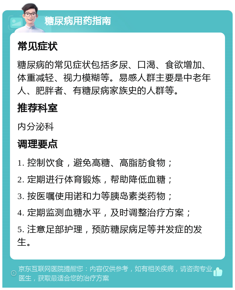 糖尿病用药指南 常见症状 糖尿病的常见症状包括多尿、口渴、食欲增加、体重减轻、视力模糊等。易感人群主要是中老年人、肥胖者、有糖尿病家族史的人群等。 推荐科室 内分泌科 调理要点 1. 控制饮食，避免高糖、高脂肪食物； 2. 定期进行体育锻炼，帮助降低血糖； 3. 按医嘱使用诺和力等胰岛素类药物； 4. 定期监测血糖水平，及时调整治疗方案； 5. 注意足部护理，预防糖尿病足等并发症的发生。