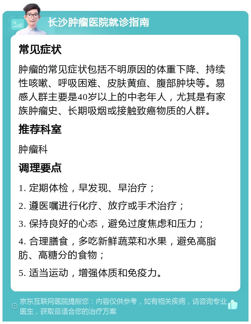 长沙肿瘤医院就诊指南 常见症状 肿瘤的常见症状包括不明原因的体重下降、持续性咳嗽、呼吸困难、皮肤黄疸、腹部肿块等。易感人群主要是40岁以上的中老年人，尤其是有家族肿瘤史、长期吸烟或接触致癌物质的人群。 推荐科室 肿瘤科 调理要点 1. 定期体检，早发现、早治疗； 2. 遵医嘱进行化疗、放疗或手术治疗； 3. 保持良好的心态，避免过度焦虑和压力； 4. 合理膳食，多吃新鲜蔬菜和水果，避免高脂肪、高糖分的食物； 5. 适当运动，增强体质和免疫力。